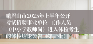 峨眉山市2025年上半年公开考试招聘事业单位  工作人员（中小学教师岗）进入体检考生的体检结论公告（第一批）