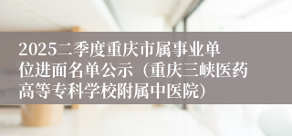 2025二季度重庆市属事业单位进面名单公示（重庆三峡医药高等专科学校附属中医院）