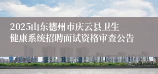 2025山东德州市庆云县卫生健康系统招聘面试资格审查公告