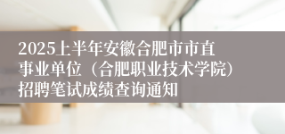 2025上半年安徽合肥市市直事业单位（合肥职业技术学院）招聘笔试成绩查询通知