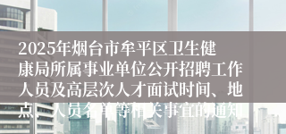 2025年烟台市牟平区卫生健康局所属事业单位公开招聘工作人员及高层次人才面试时间、地点、人员名单等相关事宜的通知