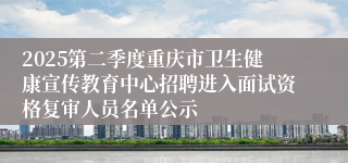 2025第二季度重庆市卫生健康宣传教育中心招聘进入面试资格复审人员名单公示