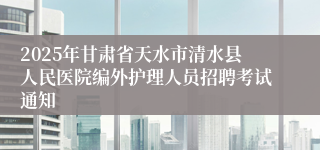 2025年甘肃省天水市清水县人民医院编外护理人员招聘考试通知