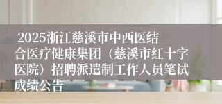  2025浙江慈溪市中西医结合医疗健康集团（慈溪市红十字医院）招聘派遣制工作人员笔试成绩公告