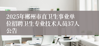2025年郴州市直卫生事业单位招聘卫生专业技术人员37人公告