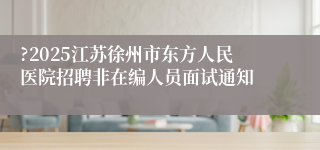?2025江苏徐州市东方人民医院招聘非在编人员面试通知