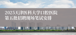 2025天津医科大学口腔医院第五批招聘现场笔试安排