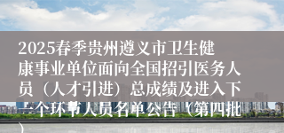 2025春季贵州遵义市卫生健康事业单位面向全国招引医务人员（人才引进）总成绩及进入下一个环节人员名单公告（第四批）