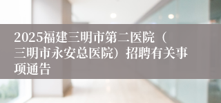 2025福建三明市第二医院（三明市永安总医院）招聘有关事项通告