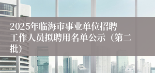 2025年临海市事业单位招聘工作人员拟聘用名单公示（第二批）