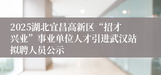 2025湖北宜昌高新区“招才兴业”事业单位人才引进武汉站拟聘人员公示