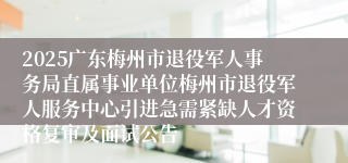 2025广东梅州市退役军人事务局直属事业单位梅州市退役军人服务中心引进急需紧缺人才资格复审及面试公告