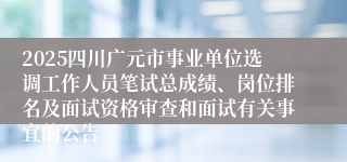 2025四川广元市事业单位选调工作人员笔试总成绩、岗位排名及面试资格审查和面试有关事宜的公告 