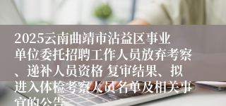 2025云南曲靖市沾益区事业单位委托招聘工作人员放弃考察、递补人员资格 复审结果、拟进入体检考察人员名单及相关事宜的公告
