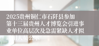 2025贵州铜仁市石阡县参加第十三届贵州人才博览会引进事业单位高层次及急需紧缺人才拟聘用人员公示