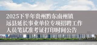 2025下半年贵州黔东南州镇远县延长事业单位专项招聘工作人员笔试准考证打印时间公告