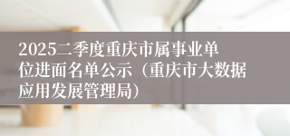 2025二季度重庆市属事业单位进面名单公示（重庆市大数据应用发展管理局）