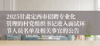 2025甘肃定西市招聘专业化管理的村党组织书记进入面试环节人员名单及相关事宜的公告