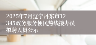 2025年7月辽宁丹东市12345政务服务便民热线接办员拟聘人员公示
