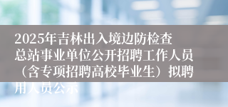 2025年吉林出入境边防检查总站事业单位公开招聘工作人员（含专项招聘高校毕业生）拟聘用人员公示
