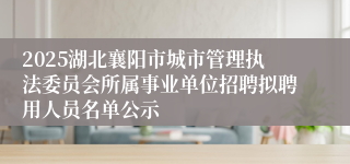 2025湖北襄阳市城市管理执法委员会所属事业单位招聘拟聘用人员名单公示