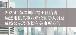 2025广东深圳市福田区信访局选用机关事业单位辅助人员总成绩公示及体检有关事项公告