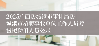 2025广西防城港市审计局防城港市招聘事业单位工作人员考试拟聘用人员公示