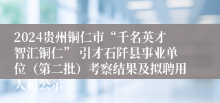 2024贵州铜仁市“千名英才智汇铜仁” 引才石阡县事业单位（第二批）考察结果及拟聘用人员公示