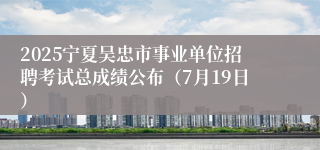 2025宁夏吴忠市事业单位招聘考试总成绩公布（7月19日）