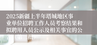 2025新疆上半年塔城地区事业单位招聘工作人员考察结果和拟聘用人员公示及相关事宜的公告（第三批）