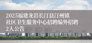 2025福建龙岩长汀县汀州镇社区卫生服务中心招聘编外招聘2人公告