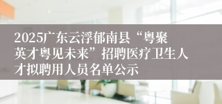 2025广东云浮郁南县“粤聚英才粤见未来”招聘医疗卫生人才拟聘用人员名单公示