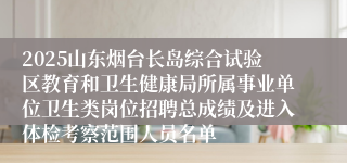 2025山东烟台长岛综合试验区教育和卫生健康局所属事业单位卫生类岗位招聘总成绩及进入体检考察范围人员名单