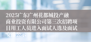 2025广东广州花都城投产融商业投资有限公司第三次招聘项目用工人员进入面试人选及面试安排公示