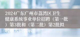 2024广东广州市荔湾区卫生健康系统事业单位招聘（第一批）第3批和（第二批）第2批拟聘用人员公示