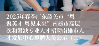 2025年春季广东韶关市“粤聚英才 粤见未来”南雄市高层次和紧缺专业人才招聘南雄市人才发展中心拟聘人员公示（二）