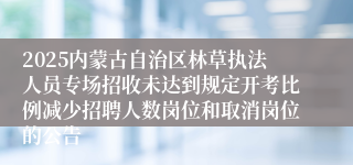 2025内蒙古自治区林草执法人员专场招收未达到规定开考比例减少招聘人数岗位和取消岗位的公告