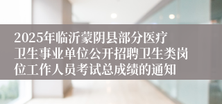 2025年临沂蒙阴县部分医疗卫生事业单位公开招聘卫生类岗位工作人员考试总成绩的通知