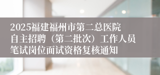 2025福建福州市第二总医院自主招聘（第二批次）工作人员笔试岗位面试资格复核通知