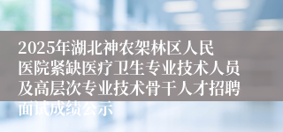 2025年湖北神农架林区人民医院紧缺医疗卫生专业技术人员及高层次专业技术骨干人才招聘面试成绩公示