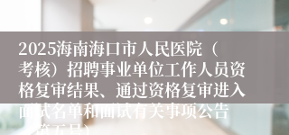 2025海南海口市人民医院（考核）招聘事业单位工作人员资格复审结果、通过资格复审进入面试名单和面试有关事项公告 （第五号）