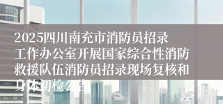 2025四川南充市消防员招录工作办公室开展国家综合性消防救援队伍消防员招录现场复核和身体初检公告