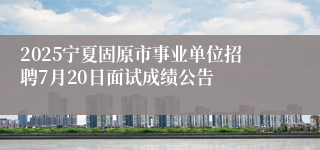 2025宁夏固原市事业单位招聘7月20日面试成绩公告