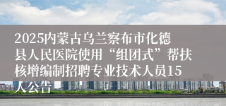 2025内蒙古乌兰察布市化德县人民医院使用“组团式”帮扶核增编制招聘专业技术人员15人公告