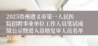 2025贵州遵义市第一人民医院招聘事业单位工作人员笔试成绩公示暨进入资格复审人员名单公示