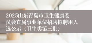 2025山东青岛市卫生健康委员会直属事业单位招聘拟聘用人选公示（卫生类第三批）