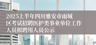 2025上半年四川雅安市雨城区考试招聘医护类事业单位工作人员拟聘用人员公示