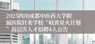 2025四川成都中医药大学附属医院针灸学校“岐黄星火计划”高层次人才招聘4人公告