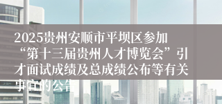 2025贵州安顺市平坝区参加“第十三届贵州人才博览会”引才面试成绩及总成绩公布等有关事宜的公告