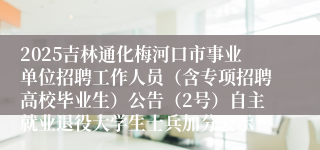 2025吉林通化梅河口市事业单位招聘工作人员（含专项招聘高校毕业生）公告（2号）自主就业退役大学生士兵加分公示